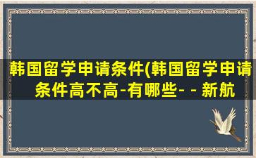 韩国留学申请条件(韩国留学申请条件高不高-有哪些- - 新航道前程留学)